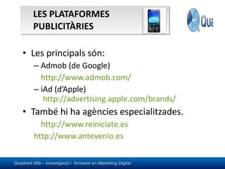 LES PLATAFORMES PUBLICITÀRIES  Les principals són: Admob (de Google) http://www.admob.com/   iAd (d’Apple)  http://advertising.apple.com/brands/ També hi ha agències especialitzades. http://www.reiniciate.es   	http://www.antevenio.es   