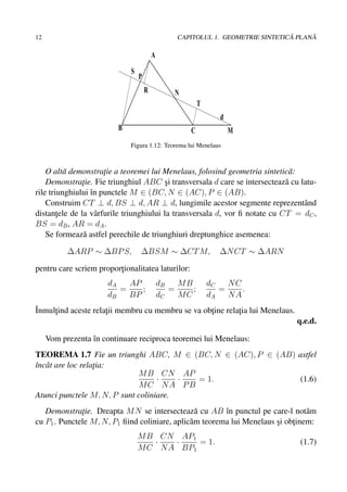 12                                                                               ˘     ˘
                                                  CAPITOLUL 1. GEOMETRIE SINTETICA PLANA

                                          A
                              S
                                  P
                                      R           N
                                                          T
                                                                 d
                          B                           C              M
                              Figura 1.12: Teorema lui Menelaus



    O alt˘ demonstratie a teoremei lui Menelaus, folosind geometria sintetic˘ :
          a           ¸                                                       a
    Demonstratie. Fie triunghiul ABC si transversala d care se intersecteaz˘ cu latu-
               ¸                          ¸                                  a
rile triunghiului ˆn punctele M ∈ (BC, N ∈ (AC), P ∈ (AB).
                  ı
    Construim CT ⊥ d, BS ⊥ d, AR ⊥ d, lungimile acestor segmente reprezentˆ nd   a
distantele de la vˆ rfurile triunghiului la transversala d, vor ﬁ notate cu CT = dC ,
        ¸           a
BS = dB , AR = dA .
    Se formeaz˘ astfel perechile de triunghiuri dreptunghice asemenea:
               a

           ∆ARP ∼ ∆BP S,          ∆BSM ∼ ∆CT M,                  ∆N CT ∼ ∆ARN

pentru care scriem proportionalitatea laturilor:
                         ¸
                       dA   AP                dB   MB         dC   NC
                          =    ;                 =    ;          =    .
                       dB   BP                dC   MC         dA   NA
ˆ
Inmultind aceste relatii membru cu membru se va obtine relatia lui Menelaus.
     ¸               ¸                            ¸        ¸
                                                                                  q.e.d.

     Vom prezenta ˆn continuare reciproca teoremei lui Menelaus:
                  ı
TEOREMA 1.7 Fie un triunghi ABC, M ∈ (BC, N ∈ (AC), P ∈ (AB) astfel
ˆncˆ t are loc relatia:
ı a                ¸
                             M B CN AP
                                   ·    · = 1.                (1.6)
                             MC NA PB
Atunci punctele M, N, P sunt coliniare.
   Demonstratie. Dreapta M N se intersecteaz˘ cu AB ˆn punctul pe care-l not˘ m
              ¸                                  a       ı                       a
cu P1 . Punctele M, N, P1 ﬁind coliniare, aplic˘ m teorema lui Menelaus si obtinem:
                                               a                        ¸    ¸
                                  M B CN AP1
                                     ·   ·    = 1.                                 (1.7)
                                  M C N A BP1
 