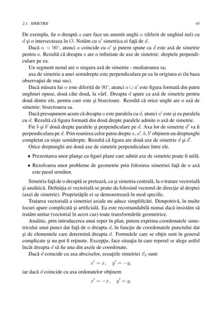 2.1. SIMETRII                                                                              43

De exemplu, ﬁe o dreapt˘ a care face un anumit unghi α (diferit de unghiul nul) cu
                           a
d si o intersecteaza ˆn O. Not˘ m cu a simetrica ei fata de d.
  ¸                  ı         a                        ¸˘
    Dac˘ α = 90◦ , atunci a coincide cu a si putem spune ca d este ax˘ de simetrie
        a                                      ¸                           a
pentru a. Rezult˘ c˘ dreapta a are o inﬁnitate de axe de simetrie: dreptele perpendi-
                   a a
culare pe ea.
    Un segment nenul are o singura ax˘ de simetrie - mediatoarea sa;
                                         a
    axa de simetrie a unei semidrepte este perpendiculara pe ea ˆn originea ei (ˆn baza
                                                                   ı             ı
observatiei de mai sus).
         ¸
    Dac˘ m˘ sura lui α este diferit˘ de 90◦ , atunci a ∪ a este ﬁgura format˘ din patru
        a a                        a                                         a
unghiuri opuse, dou˘ cˆ te dou˘ , la vˆ rf. Dreapta d apare ca ax˘ de simetrie pentru
                      a a        a      a                            a
dou˘ dintre ele, pentru care este si bisectoare. Rezult˘ c˘ orice unghi are o ax˘ de
     a                              ¸                      a a                     a
simetrie: bisectoarea sa.
    Dac˘ presupunem acum c˘ dreapta a este paralela cu d, atunci a este si ea paralela
        a                     a                                            ¸
cu d. Rezult˘ c˘ ﬁgura format˘ din dou˘ drepte paralele admite o ax˘ de simetrie.
              a a               a          a                            a
    Fie b si b dou˘ drepte paralele si perpendiculare pe d. Axa lor de simetrie d va ﬁ
           ¸       a                 ¸
perpendiculara pe d. Prin reunirea celor patru drepte a, a , b, b obtinem un dreptunghi
                                                                     ¸
completat cu niste semidrepte. Rezult˘ c˘ ﬁgura are dou˘ axe de simetrie d si d .
                 ¸                       a a                a                  ¸
    Orice dreptunghi are dou˘ axe de simetrie perpendiculare ˆntre ele.
                             a                                   ı
  • Prezentarea unor planse cu ﬁguri plane care admit axe de simetrie poate ﬁ util˘ .
                         ¸                                                        a
                                                                     ¸˘
  • Rezolvarea unor probleme de geometrie prin folosirea simetriei fata de o ax˘
                                                                               a
    este pasul urm˘ tor.
                  a
                ¸˘
    Simetria fata de o dreapt˘ se preteaz˘ , ca si simetria central˘ , la o tratare vectorial˘
                                a         a      ¸                 a                         a
si analitic˘ . Deﬁnitia ei vectorial˘ se poate da folosind vectorul de directie al dreptei
¸          a         ¸               a                                           ¸
(axei de simetrie). Propriet˘¸ile ei se demonstreaz˘ ˆn mod speciﬁc.
                                at                    aı
    Tratarea vectorial˘ a simetriei axiale nu aduce simpliﬁc˘ ri. Dimpotriv˘ , ˆn multe
                       a                                        a                  a ı
locuri apare complicat˘ si artiﬁcial˘ . Ea este recomandabil˘ numai dac˘ insist˘ m s˘
                         a¸            a                         a              a       a a
trat˘ m unitar (vectorial ˆn acest caz) toate transform˘ rile geometrice.
    a                      ı                              a
    Analitic, prin introducerea unui reper ˆn plan, putem exprima coordonatele sime-
                                             ı
tricului unui punct dat fata de o dreapta d, ˆn functie de coordonatele punctului dat
                             ¸˘                  ı      ¸
si de elementele care determin˘ dreapta d. Formulele care se obtin sunt ˆn general
¸                                  a                                      ¸         ı
complicate si nu pot ﬁ retinute. Exceptie, face situatia ˆn care reperul se alege astfel
              ¸              ¸            ¸               ¸ ı
ˆncˆ t dreapta d s˘ ﬁe una din axele de coordonate.
ı a                a
    Dac˘ d coincide cu axa absciselor, ecuatiile simetriei Sd sunt:
        a                                      ¸
                                    x = x,     y = −y,
       a
iar dac˘ d coincide cu axa ordonatelor obtinem
                                         ¸
                                    x = −x,      y = y.
 