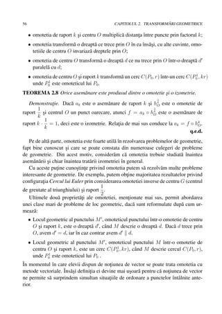 56                                                                  ˘
                                              CAPITOLUL 2. TRANSFORMARI GEOMETRICE

     • omotetia de raport k si centru O multiplic˘ distanta ˆntre puncte prin factorul k;
                            ¸                    a       ¸ ı
     • omotetia transform˘ o dreapt˘ ce trece prin O ˆn ea ˆns˘ si, cu alte cuvinte, omo-
                           a         a                ı    ı a¸
       tetiile de centru O invariaz˘ dreptele prin O;
                                   a
     • omotetia de centru O transform˘ o dreapt˘ d ce nu trece prin O ˆntr-o dreapt˘ d
                                     a         a                      ı            a
       paralel˘ cu d;
              a
                                                                                     1
     • omotetia de centru O si raport k transform˘ un cerc C(P0 , r) ˆntr-un cerc C(P0 , kr)
                            ¸                    a                   ı
              1
       unde P0 este omoteticul lui P0 .
TEOREMA 2.8 Orice asem˘ nare este produsul dintre o omotetie si o izometrie.
                      a                                      ¸
                                                                   1
   Demonstratie. Dac˘ ak este o asem˘ nare de raport k si hO este o omotetie de
             ¸       a                 a                 ¸ k
       1                                                    1
raport si centrul O un punct oarecare, atunci f = ak ◦ hO este o asem˘ nare de
          ¸                                                 k
                                                                         a
       k
           1
raport k · = 1, deci este o izometrie. Relatia de mai sus conduce la ak = f ◦ hk .
                                           ¸                                    O
           k
                                                                            q.e.d.
   Pe de alt˘ parte, omotetia este foarte util˘ ˆn rezolvarea problemelor de geometrie,
             a                                  aı
fapt bine cunoscut si care se poate constata din numeroase culegeri de probleme
                       ¸
de geometrie. Din acest motiv, consider˘ m c˘ omotetia trebuie studiat˘ ˆnaintea
                                               a      a                      aı
asem˘ n˘ rii si chiar ˆnaintea trat˘ rii izometriei ˆn general.
      a a ¸           ı            a                ı
   Cu aceste putine cunostinte privind omotetia putem s˘ rezolv˘ m multe probleme
                  ¸         ¸ ¸                                a    a
interesante de geometrie. De exemplu, putem obtine majoritatea rezultatelor privind
                                                       ¸
conﬁguratia Cercul lui Euler prin considerarea omotetiei inverse de centru G (centrul
          ¸
                                           1
de greutate al triunghiului) si raport .
                              ¸
                                           2
   Ultimele dou˘ propriet˘¸i ale omotetiei, mentionate mai sus, permit abordarea
                   a         at                         ¸
unei clase mari de probleme de loc geometric, dac˘ sunt reformulate dup˘ cum ur-
                                                          a                   a
meaz˘ :
      a
     • Locul geometric al punctului M , omoteticul punctului ˆntr-o omotetie de centru
                                                               ı
       O si raport k, este o dreapt˘ d , cˆ nd M descrie o dreapt˘ d. Dac˘ d trece prin
         ¸                         a      a                      a       a
       O, avem d = d, iar ˆn caz contrar avem d d.
                            ı
     • Locul geometric al punctului M , omoteticul punctului M ˆntr-o omotetie de
                                                                   ı
                                             1
       centru O si raport k, este un cerc C(P0 , kr), cˆ nd M descrie cercul C(P0 , r),
                ¸                                      a
              1
       unde P0 este omoteticul lui P0 .
ˆ momentul ˆn care elevii dispun de notiunea de vector se poate trata omotetia cu
In            ı                         ¸
metode vectoriale. ˆ asi deﬁnitia ei devine mai usoar˘ pentru c˘ notiunea de vector
                   Ins˘ ¸     ¸                  ¸ a           a ¸
ne permite s˘ surprindem simultan situatiile de ordonare a punctelor ˆntˆ lnite ante-
            a                           ¸                            ı a
rior.
 