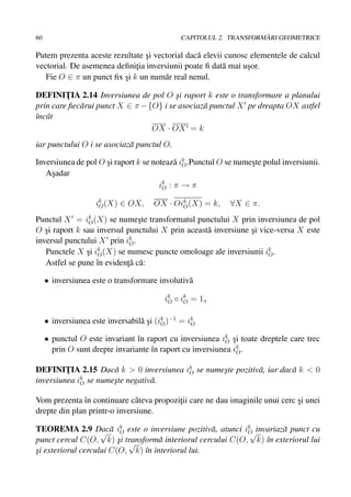 60                                                                  ˘
                                              CAPITOLUL 2. TRANSFORMARI GEOMETRICE

Putem prezenta aceste rezultate si vectorial dac˘ elevii cunosc elementele de calcul
                                ¸               a
vectorial. De asemenea deﬁnitia inversiunii poate ﬁ dat˘ mai usor.
                             ¸                          a      ¸
   Fie O ∈ π un punct ﬁx si k un num˘ r real nenul.
                         ¸            a

DEFINITIA 2.14 Inversiunea de pol O si raport k este o transformare a planului
         ¸                               ¸
prin care ﬁec˘ rui punct X ∈ π − {O} i se asociaz˘ punctul X pe dreapta OX astfel
             a                                   a
ˆncˆ t
ı a
                                  OX · OX = k
iar punctului O i se asociaz˘ punctul O.
                            a

Inversiunea de pol O si raport k se noteaz˘ ik .Punctul O se numeste polul inversiunii.
                     ¸                     a O                   ¸
   Asadar
     ¸
                                      ik : π → π
                                       O

                    ik (X) ∈ OX,
                     O                OX · Oik (X) = k,
                                             O              ∀X ∈ π.
Punctul X = ik (X) se numeste transformatul punctului X prin inversiunea de pol
                O              ¸
O si raport k sau inversul punctului X prin aceast˘ inversiune si vice-versa X este
   ¸                                              a            ¸
                            k
inversul punctului X prin iO .
   Punctele X si ik (X) se numesc puncte omoloage ale inversiunii ik .
               ¸ O                                                   O
   Astfel se pune ˆn evidenta c˘ :
                  ı        ¸˘ a

     • inversiunea este o transformare involutiv˘
                                                a

                                         ik ◦ ik = 1 π
                                          O    O


     • inversiunea este inversabil˘ si (ik )−1 = ik
                                  a¸ O            O

     • punctul O este invariant ˆn raport cu inversiunea ik si toate dreptele care trec
                                 ı                         O ¸
       prin O sunt drepte invariante ˆn raport cu inversiunea ik .
                                     ı                         O


DEFINITIA 2.15 Dac˘ k > 0 inversiunea ik se numeste pozitiv˘ , iar dac˘ k < 0
         ¸            a                O        ¸          a          a
             k
inversiunea iO se numeste negativ˘ .
                      ¸          a

Vom prezenta ˆn continuare cˆ teva propozitii care ne dau imaginile unui cerc si unei
               ı              a           ¸                                   ¸
drepte din plan printr-o inversiune.

TEOREMA 2.9 Dac˘ ik este o inversiune pozitiv˘ , atunci ik√invariaz˘ punct cu
                    √a O                          a        O        a
punct cercul C(O, k) si transform˘ interiorul cercului C(O, k) ˆn exteriorul lui
                         ¸ √       a                           ı
si exteriorul cercului C(O, k) ˆn interiorul lui.
¸                              ı
 