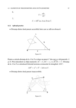 ˆ
4.1. ELEMENTE DE TRIGONOMETRIE APLICATE IN GEOMETRIE                                87

      6.
                                                          abc
                                                    S=        ;
                                                          4S
      7.
                                        S = 2R2 sin A sin B sin C.

4.1.1 Aplicatii practice
            ¸

  • Distanta dintre dou˘ puncte accesibile ˆntre care se aﬂ˘ un obstacol.
          ¸            a                   ı               a

                                            A




                                                               b



                           B                                           C
                                                a
                                            Figura 4.2:


Pentru a calcula distanta de la A la B se alege un punct C din care se v˘ d punctele A
                         ¸                                              a
si B. Prin m˘ sur˘ tori se obtin numerele AC = b, BC = a, m(ACB) = C. Distanta
¸            a a             ¸                                                       ¸
de la A la B se calculeaz˘ folosind teorema cosinusului ˆn triunghiul ABC:
                           a                              ı

                               AB 2 = a2 + b2 − 2ab cos C.

  • Distanta dintre dou˘ puncte inaaccesibile.
          ¸            a


                                        A                  B




                                α                              δ
                                    β                      γ
                           C                                       D

                                            Figura 4.3:
 