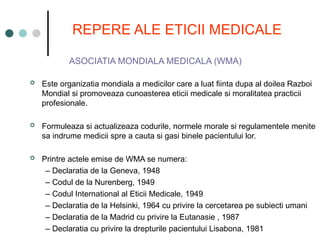 REPERE ALE ETICII MEDICALE
ASOCIATIA MONDIALA MEDICALA (WMA)
 Este organizatia mondiala a medicilor care a luat fiinta dupa al doilea Razboi
Mondial si promoveaza cunoasterea eticii medicale si moralitatea practicii
profesionale.
 Formuleaza si actualizeaza codurile, normele morale si regulamentele menite
sa indrume medicii spre a cauta si gasi binele pacientului lor.
 Printre actele emise de WMA se numera:
– Declaratia de la Geneva, 1948
– Codul de la Nurenberg, 1949
– Codul International al Eticii Medicale, 1949
– Declaratia de la Helsinki, 1964 cu privire la cercetarea pe subiecti umani
– Declaratia de la Madrid cu privire la Eutanasie , 1987
– Declaratia cu privire la drepturile pacientului Lisabona, 1981
 