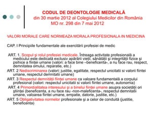 CODUL DE DEONTOLOGIE MEDICALĂ
din 30 martie 2012 al Colegiului Medicilor din România
MO nr. 298 din 7 mai 2012
VALORI MORALE CARE NORMEAZA MORALA PROFESIONALA IN MEDICINA
CAP. I Principiile fundamentale ale exercitării profesiei de medic
ART. 1. Scopul şi rolul profesiei medicale. Întreaga activitate profesională a
medicului este dedicată exclusiv apărării vieţii, sănătăţii şi integrităţii fizice şi
psihice a fiinţei umane (valori: a face bine –beneficenta-, a nu face rau, respect,
demnitatea omului, reparatie, etc.)
ART. 2 Nediscriminarea (valori: justitie, egalitate, respectul unicitatii si valorii fiintei
umane, respectul demnitatii umane)
ART. 3 Respectul demnităţii fiinţei umane ca valoare fundamentală a corpului
profesional (valori: respectul unicitatii si valorii fiintei umane, autonomia)
ART. 4 Primordialitatea interesului şi a binelui fiinţei umane asupra societăţii ori
ştiinţei (beneficenta, a nu face rau -non-maleficenta-, respectul demnitatii
umane, valoarea fiintei umane, empatie, datorie, justitie, etc.)
ART. 5 Obligativitatea normelor profesionale şi a celor de conduită (justitie,
beneficenta)
 