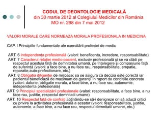 CODUL DE DEONTOLOGIE MEDICALĂ
din 30 martie 2012 al Colegiului Medicilor din România
MO nr. 298 din 7 mai 2012
VALORI MORALE CARE NORMEAZA MORALA PROFESIONALA IN MEDICINA
CAP. I Principiile fundamentale ale exercitării profesiei de medic
ART. 6 Independenţa profesională (valori: beneficenta, incredere, responsabilitate)
ART. 7 Caracterul relaţiei medic-pacient, exclusiv profesională şi se va clădi pe
respectul acestuia faţă de demnitatea umană, pe înţelegere şi compasiune faţă
de suferinţă (valori: a face bine, a nu face rau, responsabilitate, empatie,
reparatie,auto-prefectionare, etc.)
ART. 8 Obligaţia diligenţei de mijloace; sa se asigura ca decizia este corectă iar
pacientul beneficiază de maximum de garanţii în raport de condiţiile concrete
(valori: datorie, obligatie morala, a face bine, a nu face rau, autonomie,
independenta profesionala)
ART. 9 Principiul specializării profesionale (valori: responsabilitate, a face bine, a nu
face rau, justitie, respectul demnitatii umane)
ART. 10 Respectul faţă de confraţi abţinându-se să-i denigreze ori să aducă critici
cu privire la activitatea profesională a acestor (valori: responsabilitate, justitie,
autonomie, a face bine, a nu face rau, respectul demnitatii umane, etc.)
 