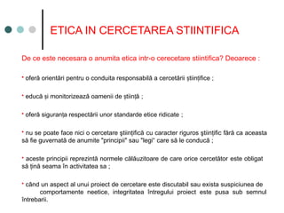 ETICA IN CERCETAREA STIINTIFICA
De ce este necesara o anumita etica intr-o cerecetare stiintifica? Deoarece :
 oferă orientări pentru o conduita responsabilă a cercetării tiin ifice
ș ț ;
 educă i monitorizează oamenii de tiin ă
ș ș ț ;
 oferă siguran a respectării unor standarde etice ridicate
ț ;
 nu se poate face nici o cercetare ştiinţifică cu caracter riguros ştiinţific fără ca aceasta
să fie guvernată de anumite "principii" sau "legi“ care să le conducă ;
 aceste principii reprezintă normele călăuzitoare de care orice cercetător este obligat
să ţină seama în activitatea sa ;
 când un aspect al unui proiect de cercetare este discutabil sau exista suspiciunea de
comportamente neetice, integritatea întregului proiect este pusa sub semnul
întrebarii.
 