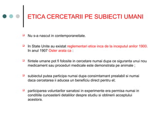 ETICA CERCETARII PE SUBIECTI UMANI
 Nu s-a nascut in contemporaneitate.
 In State Unite au existat reglementari etice inca de la inceputul anilor 1900.
In anul 1907 Osler arata ca :
 fiintele umane pot fi folosite in cercetare numai dupa ce siguranta unui nou
medicament sau proceduri medicale este demonstrata pe animale ;
 subiectul putea participa numai dupa consimtamant prealabil si numai
daca cercetarea ii aducea un beneficiu direct pentru el;
 participarea voluntarilor sanatosi in experimente era permisa numai in
conditiile cunoasterii detaliilor despre studiu si obtinerii acceptului
acestora.
 