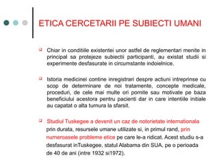 ETICA CERCETARII PE SUBIECTI UMANI
 Chiar in conditiile existentei unor astfel de reglementari menite in
principal sa protejeze subiectii participanti, au existat studii si
experimente desfasurate in circumstante indoielnice.
 Istoria medicinei contine inregistrari despre actiuni intreprinse cu
scop de determinare de noi tratamente, concepte medicale,
proceduri, de cele mai multe ori pornite sau motivate pe baza
beneficiului acestora pentru pacienti dar in care intentiile initiale
au capatat o alta turnura la sfarsit.
 Studiul Tuskegee a devenit un caz de notorietate internationala
prin durata, resursele umane utilizate si, in primul rand, prin
numeroasele probleme etice pe care le-a ridicat. Acest studiu s-a
desfasurat inTuskegee, statul Alabama din SUA, pe o perioada
de 40 de ani (intre 1932 si1972).
 