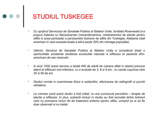 STUDIUL TUSKEGEE
 Cu sprijinul Serviciului de Sanatate Publica al Statelor Unite, fundatia Rosenwald si-a
propus tratarea cu Neosolvarsan (neoarsfenamina, medicamentul de electie pentru
sifilis in acea perioada) a persoanelor bolnave de sifilis din Tuskegee, Alabama (stat
american in care aceasta boala a atins peste 20% din intreaga populatie).
 Ulterior, Serviciul de Sanatate Publica al Statelor Unite a considerat drept o
oportunitate excelenta studierea evolulutiei naturale a sifilisului la pacientii afro-
americani de sex masculin.
 In anul 1932 acest serviciu a testat 440 de adulti de culoare aflati in stadiul precoce
latent al sifilisului non-infectios, cu o evolutie de 3, 6 si 9 ani , cu varste cuprinse intre
25 si 60 de ani.
 Studiul consta in examinarea fizica a subiectilor, efectuarea de radiografii si punctii
rahidiene.
 La vremea cand acest studiu a fost initiat, nu era cunoscuta penicilina – terapie de
electie a sifilisului. In plus, subiectii inclusi in studiu au fost recrutati dintre bolnavii
care nu primisera nicIun fel de tratament anterior pentru sifilis, urmand ca ei sa fie
doar observati si nu tratati.
 