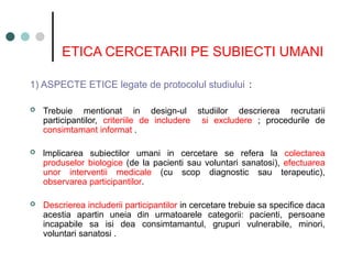 ETICA CERCETARII PE SUBIECTI UMANI
1) ASPECTE ETICE legate de protocolul studiului :
 Trebuie mentionat in design-ul studiilor descrierea recrutarii
participantilor, criteriile de includere si excludere ; procedurile de
consimtamant informat .
 lmplicarea subiectilor umani in cercetare se refera la colectarea
produselor biologice (de la pacienti sau voluntari sanatosi), efectuarea
unor interventii medicale (cu scop diagnostic sau terapeutic),
observarea participantilor.
 Descrierea includerii participantilor in cercetare trebuie sa specifice daca
acestia apartin uneia din urmatoarele categorii: pacienti, persoane
incapabile sa isi dea consimtamantul, grupuri vulnerabile, minori,
voluntari sanatosi .
 