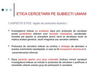 ETICA CERCETARII PE SUBIECTI UMANI
1) ASPECTE ETICE legate de protocolul studiului :
 lnvestigatorul trebuie sa analizeze daca prin protocolul de cercetare
exista posibilitatea obtinerii unor rezultate neasteptate, accidentale.
Acestea pot aparea cu precadere atunci cand se deruleaza studii ce
implica analize genetice, studii imagistice sau cercetari calitative.
 Protocolul de cercetare trebuie sa contina o strategie de abordare a
acestor evenimente neasteptate, si care sa fie transparent descrisa si in
consimtamantul informat.
 Daca pacientii apartin unui grup vulnerabil (inclusiv minorii sanatosi)
investigatorul trebuie sa includa in protocolul de cercetare o justificare a
necesitatii utilizarii acestui grup de participanti in cercetare.
 