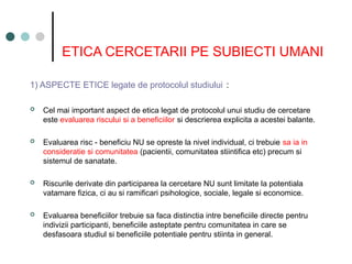 ETICA CERCETARII PE SUBIECTI UMANI
1) ASPECTE ETICE legate de protocolul studiului :
 Cel mai important aspect de etica legat de protocolul unui studiu de cercetare
este evaluarea riscului si a beneficiilor si descrierea explicita a acestei balante.
 Evaluarea risc - beneficiu NU se opreste la nivel individual, ci trebuie sa ia in
consideratie si comunitatea (pacientii, comunitatea stiintifica etc) precum si
sistemul de sanatate.
 Riscurile derivate din participarea la cercetare NU sunt limitate la potentiala
vatamare fizica, ci au si ramificari psihologice, sociale, legale si economice.
 Evaluarea beneficiilor trebuie sa faca distinctia intre beneficiile directe pentru
indivizii participanti, beneficiile asteptate pentru comunitatea in care se
desfasoara studiul si beneficiile potentiale pentru stiinta in general.
 