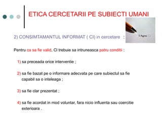ETICA CERCETARII PE SUBIECTI UMANI
2) CONSIMTAMANTUL INFORMAT ( CI) in cercetare :
Pentru ca sa fie valid, Cl trebuie sa intruneasca patru conditii :
1) sa preceada orice interventie ;
2) sa fie bazat pe o informare adecvata pe care subiectul sa fie
capabil sa o inteleaga ;
3) sa fie clar prezentat ;
4) sa fie acordat in mod voluntar, fara nicio influenta sau coercitie
exterioara .
 