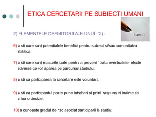 ETICA CERCETARII PE SUBIECTI UMANI
2) ELEMENTELE DEFINITORII ALE UNUI CI) :
6) a sti care sunt potentialele beneficii pentru subiect si/sau comunitatea
stiitifica;
7) a sti care sunt masurile luate pentru a preveni / trata eventualele efecte
adverse ce vor aparea pe parcursul studiului;
8) a sti ca participarea la cercetare este voluntara;
9) a sti ca participantul poate pune intrebari si primi raspunsuri inainte de
a Iua o decizie;
10) a cunoaste gradul de risc asociat participarii la studiu;
 