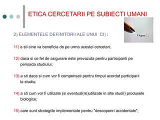 ETICA CERCETARII PE SUBIECTI UMANI
2) ELEMENTELE DEFINITORII ALE UNUI CI) :
11) a sti cine va beneficia de pe urma acestei cercetari;
12) daca si ce fel de asigurare este prevazuta pentru participanti pe
perioada studiului;
13) a sti daca si cum vor fi compensati pentru timpul acordat participarii
la studiu;
14) a sti cum vor fi utilizate (si eventual(re)utilizate in alte studii) produsele
biologice;
15) care sunt strategiile implementate pentru "descoperiri accidentale";
 
