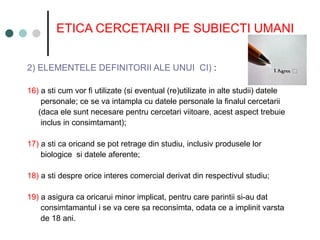 ETICA CERCETARII PE SUBIECTI UMANI
2) ELEMENTELE DEFINITORII ALE UNUI CI) :
16) a sti cum vor fi utilizate (si eventual (re)utilizate in alte studii) datele
personale; ce se va intampla cu datele personale la finalul cercetarii
(daca ele sunt necesare pentru cercetari viitoare, acest aspect trebuie
inclus in consimtamant);
17) a sti ca oricand se pot retrage din studiu, inclusiv produsele lor
biologice si datele aferente;
18) a sti despre orice interes comercial derivat din respectivul studiu;
19) a asigura ca oricarui minor implicat, pentru care parintii si-au dat
consimtamantul i se va cere sa reconsimta, odata ce a implinit varsta
de 18 ani.
 