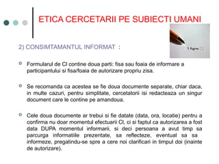 ETICA CERCETARII PE SUBIECTI UMANI
2) CONSIMTAMANTUL INFORMAT :
 Formularul de Cl contine doua parti: fisa sau foaia de informare a
participantului si fisa/foaia de autorizare propriu zisa.
 Se recomanda ca acestea se fie doua documente separate, chiar daca,
in multe cazuri, pentru simplitate, cercetatorii isi redacteaza un singur
document care le contine pe amandoua.
 Cele doua documente ar trebui si fie datate (data, ora, locatie) pentru a
confirma nu doar momentul efectuarii Cl, ci si faptul ca autorizarea a fost
data DUPA momentul informarii, si deci persoana a avut timp sa
parcurga informatiile prezentate, sa reflecteze, eventual sa sa
informeze, pregatindu-se spre a cere noi clarificari in timpul doi (inainte
de autorizare).
 