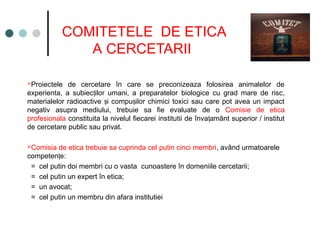 COMITETELE DE ETICA
A CERCETARII
Proiectele de cercetare în care se preconizeaza folosirea animalelor de
experienta, a subiec ilor umani, a preparatelor
ț biologice cu grad mare de risc,
materialelor radioactive i compu ilor chimici toxici sau care pot avea un impact
ș ș
negativ asupra mediului, trebuie sa fie evaluate de o Comisie de etica
profesionala constituita la nivelul fiecarei institutii de înva amânt superior / institut
ț
de cercetare public sau privat.
Comisia de etica trebuie sa cuprinda cel putin cinci membri, având urmatoarele
competen e:
ț
= cel putin doi membri cu o vasta cunoastere în domeniile cercetarii;
= cel putin un expert în etica;
= un avocat;
= cel putin un membru din afara institutiei
 