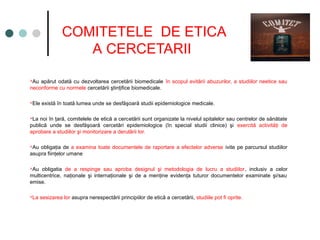 COMITETELE DE ETICA
A CERCETARII
Au apărut odată cu dezvoltarea cercetării biomedicale în scopul evitării abuzurilor, a studiilor neetice sau
neconforme cu normele cercetării ştinţifice biomedicale.
Ele există în toată lumea unde se desfăşoară studii epidemiologice medicale.
La noi în ţară, comitelele de etică a cercetării sunt organizate la nivelul spitalelor sau centrelor de sănătate
publică unde se desfăşoară cercetări epidemiologice (în special studii clinice) şi exercită activităţi de
aprobare a studiilor şi monitorizare a derulării lor.
Au obligaţia de a examina toate documentele de raportare a efectelor adverse ivite pe parcursul studiilor
asupra fiinţelor umane
Au obligatia de a respinge sau aproba designul şi metodologia de lucru a studiilor, inclusiv a celor
multicentrice, naţionale şi internaţionale şi de a menţine evidenţa tuturor documentelor examinate şi/sau
emise.
La sesizarea lor asupra nerespectării principiilor de etică a cercetării, studiile pot fi oprite.
 