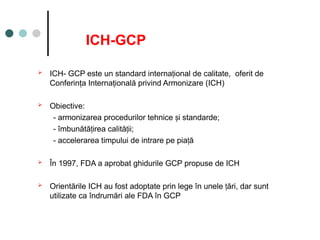 ICH-GCP
 ICH- GCP este un standard interna ional de calitate, oferit de
ț
Conferinţa Internaţională privind Armonizare (ICH)
 Obiective:
- armonizarea procedurilor tehnice i standarde;
ș
- îmbunătă irea calită ii;
ț ț
- accelerarea timpului de intrare pe pia ă
ț
 În 1997, FDA a aprobat ghidurile GCP propuse de ICH
 Orientările ICH au fost adoptate prin lege în unele ări, dar
ț sunt
utilizate ca îndrumări ale FDA în GCP
 