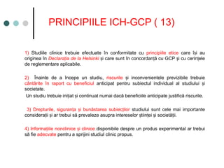 PRINCIPIILE ICH-GCP ( 13)
1) Studiile clinice trebuie efectuate în conformitate cu principiile etice care î i au
ș
originea în Declara ia de la Helsinki
ț i care sunt în concordan ă cu GCP i cu cerin ele
ș ț ș ț
de reglementare aplicabile.
2) Înainte de a începe un studiu, riscurile i inconvenientele previzibile trebuie
ș
cântărite în raport cu beneficiul anticipat pentru subiectul individual al studiului i
ș
societate.
Un studiu trebuie ini iat i continuat numai dacă beneficiile anticipate justifică riscurile.
ț ș
3) Drepturile, siguran a i bunăstarea subiec ilor
ț ș ț studiului sunt cele mai importante
considera ii i ar trebui să prevaleze asupra intereselor tiin ei i societă ii.
ț ș ș ț ș ț
4) Informa iile nonclinice i clinice
ț ș disponibile despre un produs experimental ar trebui
să fie adecvate pentru a sprijini studiul clinic propus. ​
 