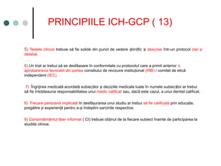 PRINCIPIILE ICH-GCP ( 13)
5) Testele clinice trebuie să fie solide din punct de vedere tiin ific i
ș ț ș descrise într-un protocol clar i
ș
detaliat.
6) Un trial ar trebui să se desfă oare în conformitate cu protocolul care a primit anterior
ș o
aprobare/aviz favorabil din partea consiliului de revizuire institu ional
ț (IRB) / comitet de etică
independent (IEC)
7) Îngrijirea medicală acordată subiec ilor i deciziile medicale luate în numele subiec ilor ar trebui
ț ș ț
să fie întotdeauna responsabilitatea unui medic calificat sau, dacă este cazul, a unui dentist calificat.
8) Fiecare persoană implicată în desfă urarea unui studiu ar trebui
ș să fie calificată prin educa ie,
ț
pregătire i experien ă pentru a- i îndeplini sarcinile respective.
ș ț ș
9) Consim ământul liber informat
ț ( CI) trebuie ob inut de la fiecare subiect înainte de participarea la
ț
studiile clinice.
 