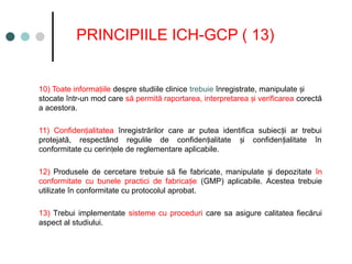 PRINCIPIILE ICH-GCP ( 13)
10) Toate informa iile
ț despre studiile clinice trebuie înregistrate, manipulate i
ș
stocate într-un mod care să permită raportarea, interpretarea i verificarea
ș corectă
a acestora.
11) Confiden ialitatea
ț înregistrărilor care ar putea identifica subiec ii ar trebui
ț
protejată, respectând regulile de confiden ialitate i confiden ialitate în
ț ș ț
conformitate cu cerin ele de reglementare aplicabile.
ț
12) Produsele de cercetare trebuie să fie fabricate, manipulate i depozitate
ș în
conformitate cu bunele practici de fabrica ie
ț (GMP) aplicabile. Acestea trebuie
utilizate în conformitate cu protocolul aprobat.
13) Trebui implementate sisteme cu proceduri care sa asigure calitatea fiecărui
aspect al studiului.
 