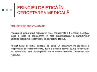 PRINCIPII DE ETICĂ ÎN
CERCETAREA MEDICALĂ
PRINCIPII DE ESENTIALITATE :
se referă la faptul ca cercetarea este considerată a fi absolut esen ială
ț
după o luare în considerare în mod corespunzător a cuno tin elor
ș ț
tiin ifice existente în domeniul de cercetare propus
ș ț .
acest lucru ar trebui analizat de către un organism independent i
ș
responsabil de persoane care, după o analiză atentă, ajung la concluzia
că cercetarea este susceptibilă de a aduce beneficii umanită ii sau
ț
mediului.
 