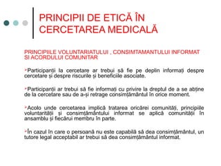 PRINCIPII DE ETICĂ ÎN
CERCETAREA MEDICALĂ
PRINCIPIILE VOLUNTARIATULUI , CONSIMTAMANTULUI INFORMAT
SI ACORDULUI COMUNITAR
Participan ii la cercetare ar trebui să fie pe deplin informa i despre
ț ț
cercetare i despre riscurile i beneficiile asociate.
ș ș
Participan ii ar trebui să fie informa i cu privire la dreptul de a se ab ine
ț ț ț
de la cercetare sau de a- i retrage consim ământul în orice moment.
ș ț
Acolo unde cercetarea implică tratarea oricărei comunită i, principiile
ț
voluntarită ii i consim ământului informat se aplică comunită ii în
ț ș ț ț
ansamblu i fiecărui membru în parte.
ș
În cazul în care o persoană nu este capabilă să dea consim ământul, un
ț
tutore legal acceptabil ar trebui să dea consim ământul informat.
ț
 