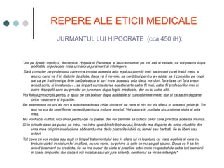 REPERE ALE ETICII MEDICALE
JURMANTUL LUI HIPOCRATE (cca 450 iH):
“Jur pe Apollo medicul, Asclepius, Hygeia si Panacea, si iau ca martori pe toti zeii si zeitele, ca voi pastra dupa
abilitatile si judecata mea urmatorul juramant si intelegere.
Sa il consider pe profesorul care m-a invatat aceasta arta egal cu parintii mei; sa impart cu el traiul meu, si
atunci cand va fi in datorie de plata, daca va fi nevoie, sa contribui pentru a-l ajuta; sa ii consider pe copii
sai ca pe fratii mei pe linie barbateasca si sa-i invat aceasta arta daca vor dori, fara taxe ori fara vreun
acord scris, si invatandu-i , sa impart cunoasterea acestei arte catre fii mei, catre fii profesorilor mei si
catre discipolii care au prestat un juramant dupa legile medicale, dar nu si catre altii.
Voi folosi prescriptii pentru a ajuta pe cel bolnav dupa abilitatile si cunostiintele mele; dar si ca sa tin departe
orice vatamare si injustitie.
De asemenea nu voi da nici o substanta letala chiar daca mi se cere si nici nu voi sfatui în această privin ă. Tot
ț
a a nu voi da unei femei remedii pentru a induce avortul. Voi pastra in puritate si curatenie viata si arta
ș
mea.
Nu voi folosi cutitul, nici chiar pentru cei cu pietre, dar voi permite sa o faca celor care practica aceasta munca.
Si in oricate case as putea sa intru, voi intra spre binele bolnavului, tinandu-ma departe de orice injustitie din
vina mea ori prin inselaciune abtinandu-ma de la placerile iubirii cu femei sau barbati, fie ei liberi sau
sclavi.
Tot ceea ce voi vedea sau auzi in timpul tratamentului sau in afara lui in legatura cu viata aceluia si care nu
trebuie vorbit in nici un fel in afara, nu voi vorbi, cu privire la cele ce nu se pot spune. Daca va fi sa tin
acest juramant cu credinta, fie sa ma bucur de viata si practica artei mele respectat de catre toti oamenii
in toate timpurile; dar daca il voi incalca sau voi jura stramb, contrariul sa mi se intample"
 