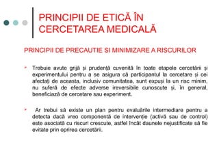 PRINCIPII DE ETICĂ ÎN
CERCETAREA MEDICALĂ
PRINCIPII DE PRECAUTIE SI MINIMIZARE A RISCURILOR
 Trebuie avute grijă i pruden ă cuvenită în toate etapele cercetării i
ș ț ș
experimentului pentru a se asigura că participantul la cercetare i cei
ș
afecta i de aceasta, inclusiv comunitatea, sunt expu i la un risc minim,
ț ș
nu suferă de efecte adverse ireversibile cunoscute i, în general,
ș
beneficiază de cercetare sau experiment.
 Ar trebui să existe un plan pentru evaluările intermediare pentru a
detecta dacă vreo componentă de interven ie (activă sau de control)
ț
este asociată cu riscuri crescute, astfel încât daunele nejustificate să fie
evitate prin oprirea cercetării.
 