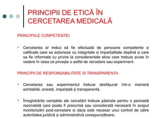 PRINCIPII DE ETICĂ ÎN
CERCETAREA MEDICALĂ
PRINCIPIILE COMPETENTEI
 Cercetarea ar trebui să fie efectuată de persoane competente i
ș
calificate care sa ac ione
ț ze cu integritate i impar ialitate deplină i care
ș ț ș
sa fie informate cu privire la considerentele etice care trebuie avute în
vedere în ceea ce prive te o astfel de cercetare sau experiment.
ș
PRINCIPII DE RESPONSABILITATE SI TRANSPARENTA
 Cercetarea sau experimentul trebuie desfă urat într-o manieră
ș
echitabilă, onestă, impar ială i transparentă
ț ș .
 Înregistrările complete ale cercetării trebuie păstrate pentru o perioadă
rezonabilă care poate fi prescrisă sau considerată necesară în scopul
monitorizării post-cercetare si daca este necesar unui control de către
autoritatea juridică i administrativă corespunzătoare
ș .
 