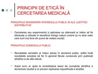 PRINCIPII DE ETICĂ ÎN
CERCETAREA MEDICALĂ
PRINCIPIILE MAXIMIZARII INTERESULUI PUBLIC SI ALE JUSTITIEI
DISTRIBUTIVE
 Cercetarea sau experimentul i aplicarea sa ulterioară ar trebui să fie
ș
efectuate i utilizate în beneficiul întregii na iuni umane ( i nu doar celor
ș ț ș
care sunt mai bine din punct de vedere social)
PRINCIPIILE DOMENIULUI PUBLIC
 Rezultatele cercetării ar trebui aduse în domeniul public, astfel încât
rezultatele acesteia să fie în general făcute cunoscute prin publica ii
ț
tiin ifice i de altă natură.
ș ț ș
 Acest lucru ar ajuta la consolidarea bazei de cuno tin e tiin ifice a
ș ț ș ț
domeniului studiat i ar preveni replicarea nejustificată a studiilor
ș .
 