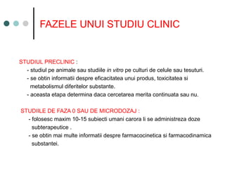 FAZELE UNUI STUDIU CLINIC
STUDIUL PRECLINIC :
- studiul pe animale sau studiile in vitro pe culturi de celule sau tesuturi.
- se obtin informatii despre eficacitatea unui produs, toxicitatea si
metabolismul diferitelor substante.
- aceasta etapa determina daca cercetarea merita continuata sau nu.
STUDIILE DE FAZA 0 SAU DE MICRODOZAJ :
- folosesc maxim 10-15 subiecti umani carora li se administreza doze
subterapeutice .
- se obtin mai multe informatii despre farmacocinetica si farmacodinamica
substantei.
 
