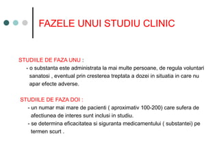FAZELE UNUI STUDIU CLINIC
STUDIILE DE FAZA UNU :
- o substanta este administrata la mai multe persoane, de regula voluntari
sanatosi , eventual prin cresterea treptata a dozei in situatia in care nu
apar efecte adverse.
STUDIILE DE FAZA DOI :
- un numar mai mare de pacienti ( aproximativ 100-200) care sufera de
afectiunea de interes sunt inclusi in studiu.
- se determina eficacitatea si siguranta medicamentului ( substantei) pe
termen scurt .
 
