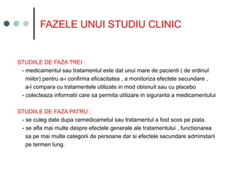 FAZELE UNUI STUDIU CLINIC
STUDIILE DE FAZA TREI :
- medicamentul sau tratamentul este dat unui mare de pacienti ( de ordinul
miilor) pentru a-i confirma eficacitatea , a monitoriza efectele secundare ,
a-l compara cu tratamentele utilizate in mod obisnuit sau cu placebo
- colecteaza informatii care sa permita utilizare in siguranta a medicamentului
STUDIILE DE FAZA PATRU :
- se culeg date dupa cemedicametul sau tratamentul a fost scos pe piata.
- se afla mai multe despre efectele generale ale tratamentului , functionarea
sa pe mai multe categorii de persoane dar si efectele secundare adminstarii
pe termen lung.
 