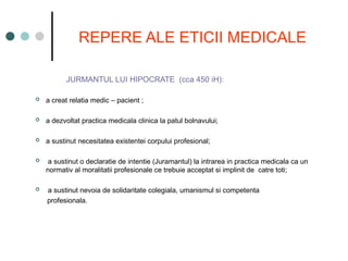 REPERE ALE ETICII MEDICALE
JURMANTUL LUI HIPOCRATE (cca 450 iH):
 a creat relatia medic – pacient ;
 a dezvoltat practica medicala clinica la patul bolnavului;
 a sustinut necesitatea existentei corpului profesional;
 a sustinut o declaratie de intentie (Juramantul) la intrarea in practica medicala ca un
normativ al moralitatii profesionale ce trebuie acceptat si implinit de catre toti;
 a sustinut nevoia de solidaritate colegiala, umanismul si competenta
profesionala.
 