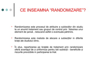CE INSEAMNA “RANDOMIZARE”?
 Randomizarea este procesul de atribuire a subiec ilor din studiu
ț
la un anumit tratament sau grupuri de control prin folosirea unui
element de ansă
ș , reducand astfel o eventuala părtinire.
 Randomizarea este metoda de alocare a subiec ilor
ț in diferite
bra e ale studiului clinic
ț .
 În plus, repartizarea pe bra ele de tratament prin randomizare
ț
oferă avantajul de a uniformiza pentru toti subiec i
ț i - beneficiile i
ș
riscurile previzibile in participarea la trial.
 