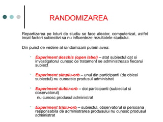 RANDOMIZAREA
Repartizarea pe loturi de studiu se face aleator, computerizat, astfel
incat factori subiectivi sa nu influenteze rezultatele studiului.
Din punct de vedere al randomizarii putem avea:
 Experiment deschis (open label) – atat subiectul cat si
investigatorul cunosc ce tratament se administreaza fiecarui
subiect
 Experiment simplu-orb – unul din participanti (de obicei
subiectul) nu cunoaste produsul administrat
 Experiment dublu-orb – doi participanti (subiectul si
observatorul)
nu cunosc produsul administrat
 Experiment triplu-orb – subiectul, observatorul si persoana
responsabila de administrarea produsului nu cunosc produsul
administrat
 