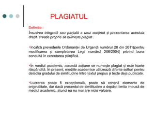 PLAGIATUL
Definitie :
Însu irea integrală sau par ială a unui con inut i prezentarea acestuia
ș ț ț ș
drept crea ie proprie se nume te plagiat .
ț ș
Incalcă prevederile Ordonan ei de Urgen ă numărul 28 din 2011(pentru
ț ț
modificarea i completarea Legii numărul 206/2004) privind buna
ș
conduită în cercetarea tiin ifică.
ș ț
În mediul academic, această ac iune se nume te plagiat i este foarte
ț ș ș
răspândită. În prezent, mediile academice utilizează diferite softuri pentru
detec ia gradului de similitudine între textul propus i texte deja publicate.
ț ș
Lucrarea poate fi excep ională, poate să con ină elemente de
ț ț
originalitate, dar dacă procentul de similitudine a depă it limita impusă de
ș
mediul academic, atunci ea nu mai are nicio valoare.
 