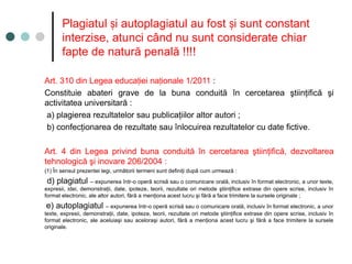 Plagiatul i autoplagiatul au fost i sunt constant
ș ș
interzise, atunci când nu sunt considerate chiar
fapte de natură penală !!!!
Art. 310 din Legea educa iei na ionale 1/2011
ț ț :
Constituie abateri grave de la buna conduită în cercetarea ştiinţifică şi
activitatea universitară :
a) plagierea rezultatelor sau publicaţiilor altor autori ;
b) confecţionarea de rezultate sau înlocuirea rezultatelor cu date fictive.
Art. 4 din Legea privind buna conduită în cercetarea ştiinţifică, dezvoltarea
tehnologică şi inovare 206/2004 :
(1) În sensul prezentei legi, următorii termeni sunt definiţi după cum urmează :
d) plagiatul – expunerea într-o operă scrisă sau o comunicare orală, inclusiv în format electronic, a unor texte,
expresii, idei, demonstraţii, date, ipoteze, teorii, rezultate ori metode ştiinţifice extrase din opere scrise, inclusiv în
format electronic, ale altor autori, fără a menţiona acest lucru şi fără a face trimitere la sursele originale ;
e) autoplagiatul – expunerea într-o operă scrisă sau o comunicare orală, inclusiv în format electronic, a unor
texte, expresii, demonstraţii, date, ipoteze, teorii, rezultate ori metode ştiinţifice extrase din opere scrise, inclusiv în
format electronic, ale aceluiaşi sau aceloraşi autori, fără a menţiona acest lucru şi fără a face trimitere la sursele
originale.
 