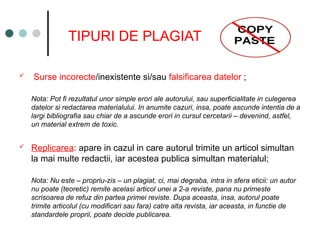 TIPURI DE PLAGIAT
 Surse incorecte/inexistente si/sau falsificarea datelor ;
Nota: Pot fi rezultatul unor simple erori ale autorului, sau superficialitate in culegerea
datelor si redactarea materialului. In anumite cazuri, insa, poate ascunde intentia de a
largi bibliografia sau chiar de a ascunde erori in cursul cercetarii – devenind, astfel,
un material extrem de toxic.
 Replicarea: apare in cazul in care autorul trimite un articol simultan
la mai multe redactii, iar acestea publica simultan materialul;
Nota: Nu este – propriu-zis – un plagiat, ci, mai degraba, intra in sfera eticii: un autor
nu poate (teoretic) remite acelasi articol unei a 2-a reviste, pana nu primeste
scrisoarea de refuz din partea primei reviste. Dupa aceasta, insa, autorul poate
trimite articolul (cu modificari sau fara) catre alta revista, iar aceasta, in functie de
standardele proprii, poate decide publicarea.
 