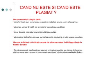 CAND NU ESTE SI CAND ESTE
PLAGIAT ?
Nu se consideră plagiat dacă:
ideile/cuvintele sunt comune sau nu există o modalitate anume pentru a le exprima;
a i scris o lucrare fără să fi citit un material publicat sau nepublicat;
ț
ideea descrisă este rodul propriei cercetări sau analize;
a i sintetizat ideile altora pentru a ajunge la propriile concluzii i a i citat sursele consultate.
ț ș ț
Nu este suficient să indica i sursele de informare doar în bibliografia de la
ț
finalul lucrării!
Fie că reproduce i, parafraza i sau rezuma i cuvintele/propozi iile sau frazele din lucrarea
ț ț ț ț
altei persoane, este necesar să recunoa te i acest lucru, prin introducerea
ș ț citărilor în text.
 