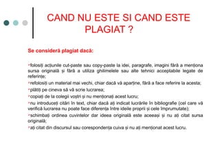 CAND NU ESTE SI CAND ESTE
PLAGIAT ?
Se consideră plagiat dacă:
folosi i ac iunile cut-paste sau copy-paste la idei, paragrafe, imagini fără a men iona
ț ț ț
sursa originală i fără a utiliza ghilimelele sau alte tehnici acceptabile legate de
ș
referin e;
ț
refolosi i un material mai vechi, chiar dacă vă apar ine, fără a face referire la acesta;
ț ț
plăti i pe cineva să vă scrie lucrarea;
ț
copia i de la colegii vo tri i nu men iona i acest lucru;
ț ș ș ț ț
nu introduce i citări în text, chiar dacă a i indicat lucrările în bibliografie (cel care vă
ț ț
verifică lucrarea nu poate face diferen a între ideile proprii i cele împrumutate);
ț ș
schimba i ordinea cuvintelor dar ideea originală este aceea i i nu a i citat sursa
ț ș ș ț
originală;
a i citat din discursul sau coresponden a cuiva i nu a i men ionat acest lucru.
ț ț ș ț ț
 