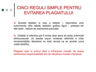 CINCI REGULI SIMPLE PENTRU
EVITAREA PLAGIATULUI
4) Sursele faptelor si /sau a datelor – descrierea unor
evenimente, cifre, tabele, statistici, grafice, figuri - preluare din
alte texte , trebuie de asemenea precizate.
5) Citatele si referinta pot fi omise doar daca se redau informatii
arhicunoscute. (in aceste cazuri omiterea referintei e chiar
recomandabila, deoarece nu este nevoie sa se acorde cuiva
credit stiintific).
Plagiatul este în primul rând o infrac iune morală, de aceea
ț
sentimentul responsabilită ii ine de atitudinea morală a fiecăruia.
ț ț
 