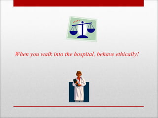 When you walk into the hospital, behave ethically!
 