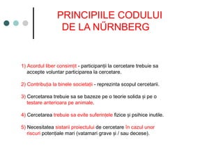 PRINCIPIILE CODULUI
DE LA NŰRNBERG
1) Acordul liber consim it
ț - participan ii la cercetare trebuie sa
ț
accepte voluntar participarea la cercetare.
2) Contribu ia la binele societa ii
ț ț - reprezinta scopul cercetarii.
3) Cercetarea trebuie sa se bazeze pe o teorie solida i pe o
ș
testare anterioara pe animale.
4) Cercetarea trebuie sa evite suferin ele
ț fizice i psihice inutile.
ș
5) Necesitatea sistarii proiectului de cercetare în cazul unor
riscuri poten iale mari (vatamari grave i / sau decese).
ț ș
 