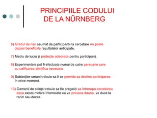 PRINCIPIILE CODULUI
DE LA NŰRNBERG
6) Gradul de risc asumat de participan ii la cercetare
ț nu poate
depasi beneficiile rezultatelor anticipate.
7) Mediu de lucru i
ș protec ie adecvata
ț pentru participan i.
ț
8) Experimentele pot fi efectuate numai de catre persoane care
au calificarea tiin ifica necesara.
ș ț
9) Subiec ilor umani trebuie sa li se
ț permita sa decline participarea
în orice moment.
10) Oamenii de stiin a trebuie sa fie pregati i
ț ț sa întrerupa cercetarea
daca exista motive întemeiate ca va provoca daune, va duce la
raniri sau deces.
 