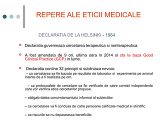 REPERE ALE ETICII MEDICALE
DECLARATIA DE LA HELSINKI - 1964
 Declaratia guverneaza cercetarea terapeutica si nonterapeutica.
 A fost amendata de 9 ori, ultima oara in 2014 si sta la baza Good
Clinical Practice (GCP) in lume.
 Declaratia contine 32 principii si subliniaza nevoia:
– ca cercetarea sa fie bazata pe rezultate de laborator si experimente pe animal
inainte de a fi realizata pe om.
– ca protocoalele de cercetare sa fie verificate de catre comisii independente
care vor verifica etica cercetarilor propuse.
– obligativitatea consimtamantului informat al subiectilor.
– ca cercetarea va fi condusa de catre persoane calificate medical si stiintific.
– ca riscurile sa nu depaseasca beneficiile.
 