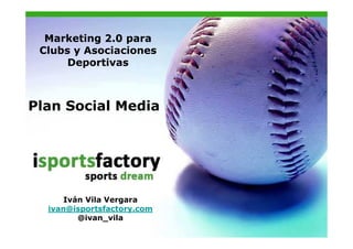 Marketing 2.0 para
 Clubs y Asociaciones
      Deportivas



Plan Social Media




      Iván Vila Vergara
  ivan@isportsfactory.com
         @ivan_vila
 